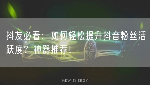 抖友必看：如何轻松提升抖音粉丝活跃度？神器推荐！