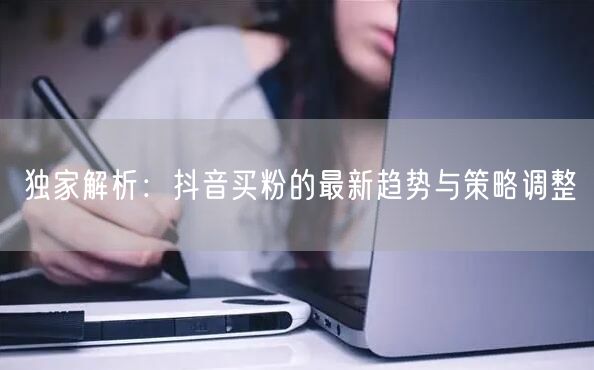 独家解析：抖音买粉的最新趋势与策略调整