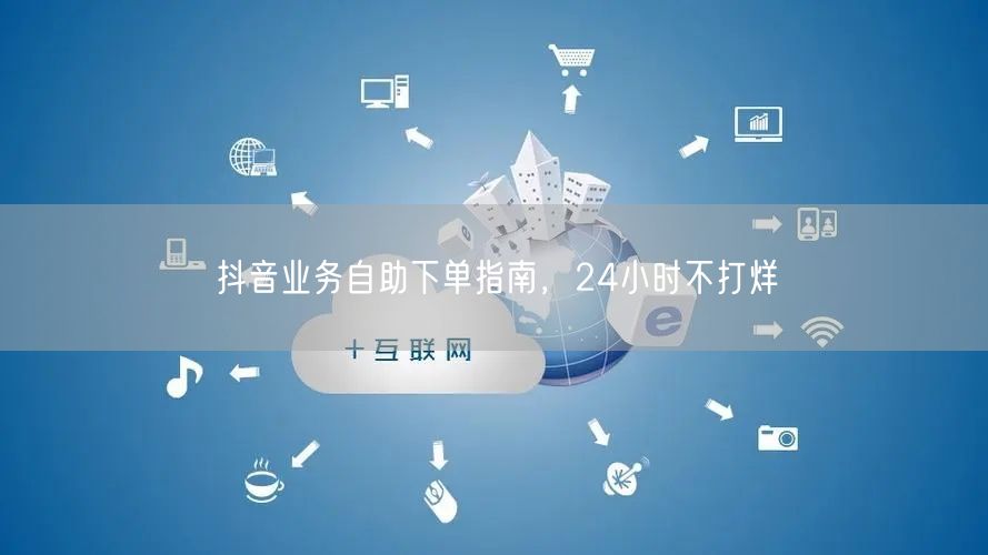 抖音业务自助下单指南，24小时不打烊