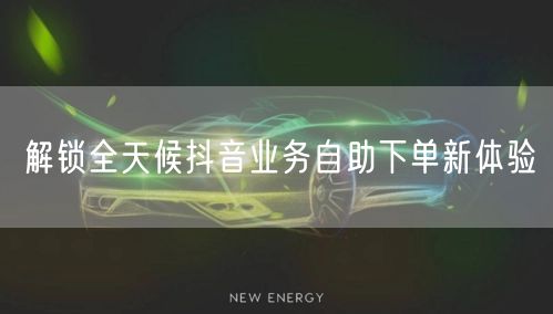 解锁全天候抖音业务自助下单新体验
