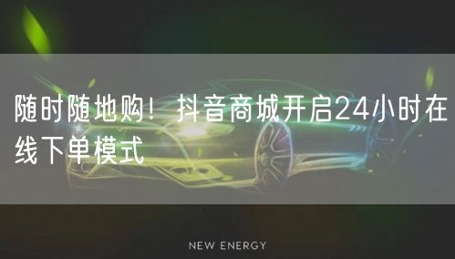 随时随地购!抖音商城开启24小时在线下单模式