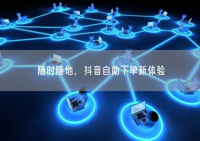 随时随地,抖音自助下单新体验